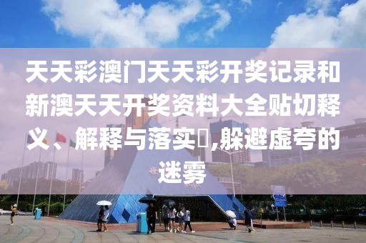 天天彩澳门天天彩开奖记录和新澳天天开奖资料大全贴切释义、解释与落实​,躲避虚夸的迷雾