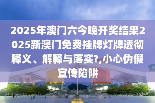 2025年澳门六今晚开奖结果2025新澳门免费挂牌灯牌透彻释义、解释与落实?,小心伪假宣传陷阱