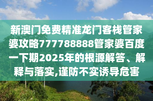 新澳门免费精准龙门客栈管家婆攻略777788888管家婆百度一下期2025年的根源解答、解释与落实,谨防不实诱导危害