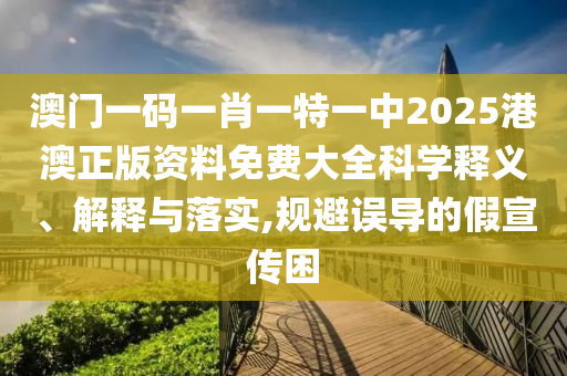 澳门一码一肖一特一中2025港澳正版资料免费大全科学释义、解释与落实,规避误导的假宣传困