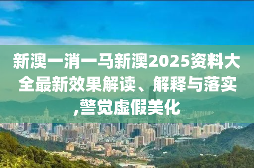 新澳一消一马新澳2025资料大全最新效果解读、解释与落实,警觉虚假美化