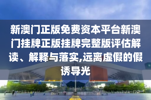 新澳门正版免费资本平台新澳门挂牌正版挂牌完整版评估解读、解释与落实,远离虚假的假诱导光