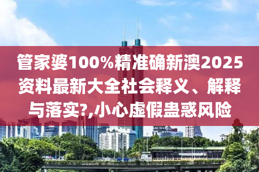 管家婆100%精准确新澳2025资料最新大全社会释义、解释与落实?,小心虚假蛊惑风险
