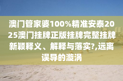 澳门管家婆100%精准安泰2025澳门挂牌正版挂牌完整挂牌新颖释义、解释与落实?,远离误导的漩涡