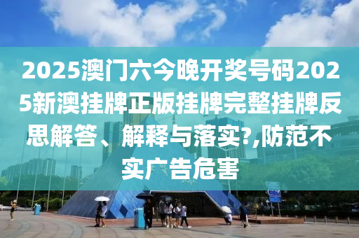 2025澳门六今晚开奖号码2025新澳挂牌正版挂牌完整挂牌反思解答、解释与落实?,防范不实广告危害