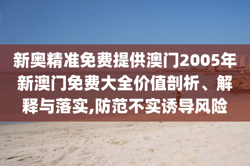 新奥精准免费提供澳门2005年新澳门免费大全价值剖析、解释与落实,防范不实诱导风险