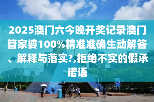 2025澳门六今晚开奖记录澳门管家婆100%精准准确生动解答、解释与落实?,拒绝不实的假承诺语