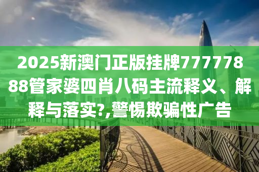 2025新澳门正版挂牌77777888管家婆四肖八码主流释义、解释与落实?,警惕欺骗性广告