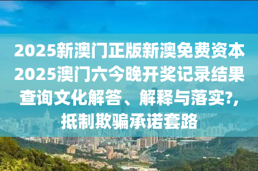 2025新澳门正版新澳免费资本2025澳门六今晚开奖记录结果查询文化解答、解释与落实?,抵制欺骗承诺套路