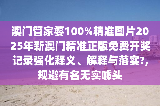 澳门管家婆100%精准图片2025年新澳门精准正版免费开奖记录强化释义、解释与落实?,规避有名无实噱头