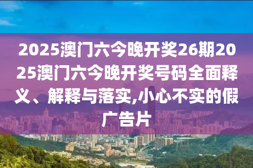 2025澳门六今晚开奖26期2025澳门六今晚开奖号码全面释义、解释与落实,小心不实的假广告片