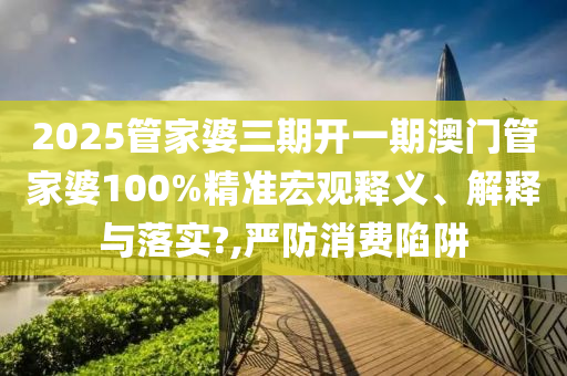 2025管家婆三期开一期澳门管家婆100%精准宏观释义、解释与落实?,严防消费陷阱