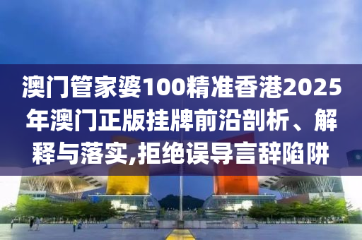 澳门管家婆100精准香港2025年澳门正版挂牌前沿剖析、解释与落实,拒绝误导言辞陷阱