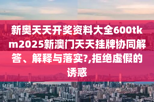 新奥天天开奖资料大全600tkm2025新澳门天天挂牌协同解答、解释与落实?,拒绝虚假的诱惑