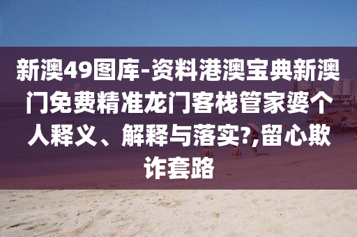 新澳49图库-资料港澳宝典新澳门免费精准龙门客栈管家婆个人释义、解释与落实?,留心欺诈套路