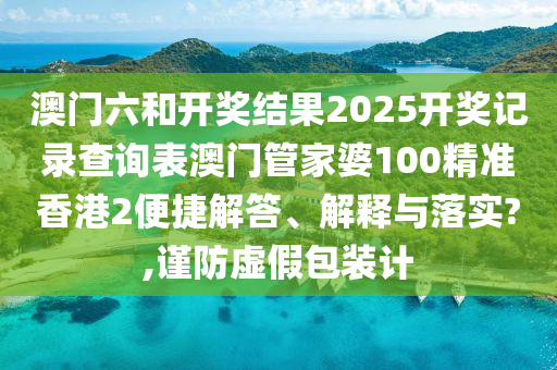 澳门六和开奖结果2025开奖记录查询表澳门管家婆100精准香港2便捷解答、解释与落实?,谨防虚假包装计