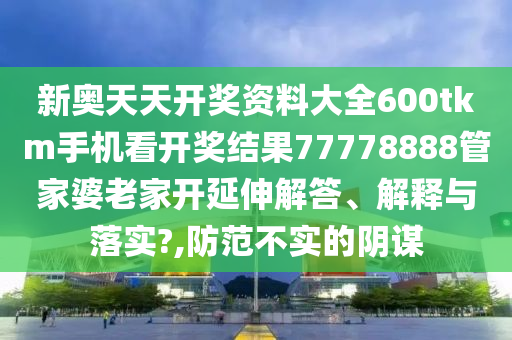 新奥天天开奖资料大全600tkm手机看开奖结果77778888管家婆老家开延伸解答、解释与落实?,防范不实的阴谋