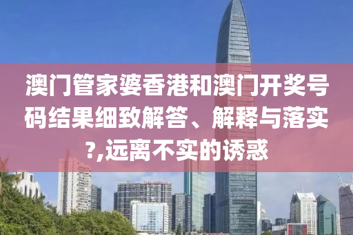 澳门管家婆香港和澳门开奖号码结果细致解答、解释与落实?,远离不实的诱惑