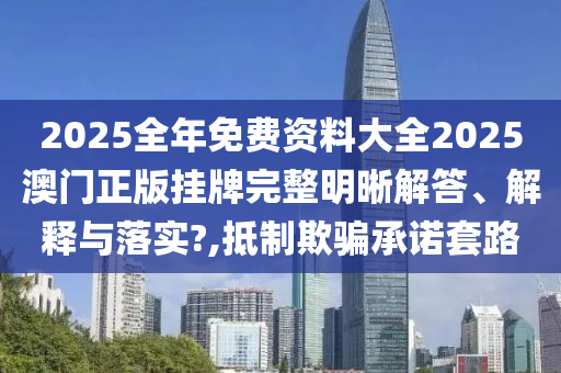 2025全年免费资料大全2025澳门正版挂牌完整明晰解答、解释与落实?,抵制欺骗承诺套路