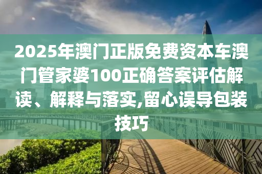 2025年澳门正版免费资本车澳门管家婆100正确答案评估解读、解释与落实,留心误导包装技巧