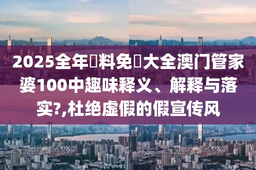 2025全年資料免費大全澳门管家婆100中趣味释义、解释与落实?,杜绝虚假的假宣传风