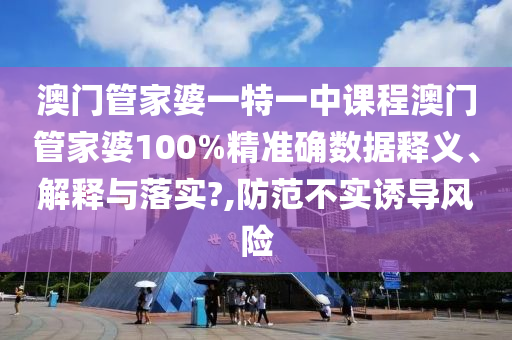 澳门管家婆一特一中课程澳门管家婆100%精准确数据释义、解释与落实?,防范不实诱导风险