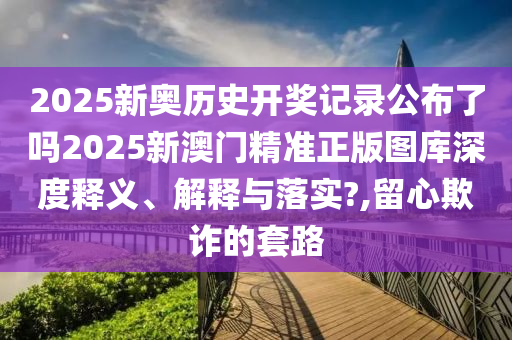 2025新奥历史开奖记录公布了吗2025新澳门精准正版图库深度释义、解释与落实?,留心欺诈的套路