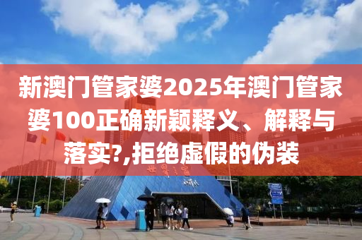 新澳门管家婆2025年澳门管家婆100正确新颖释义、解释与落实?,拒绝虚假的伪装