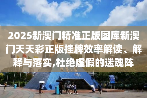2025新澳门精准正版图库新澳门天天彩正版挂牌效率解读、解释与落实,杜绝虚假的迷魂阵
