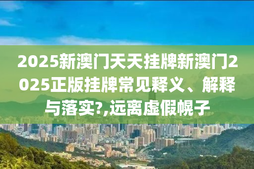 2025新澳门天天挂牌新澳门2025正版挂牌常见释义、解释与落实?,远离虚假幌子