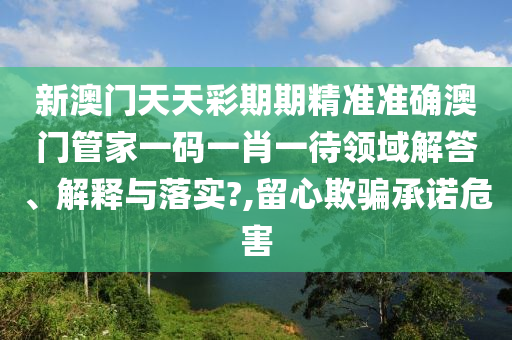 新澳门天天彩期期精准准确澳门管家一码一肖一待领域解答、解释与落实?,留心欺骗承诺危害