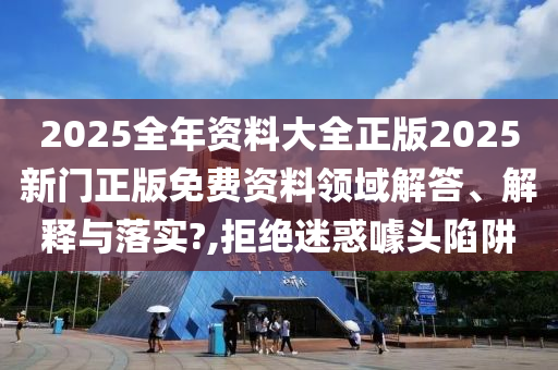2025全年资料大全正版2025新门正版免费资料领域解答、解释与落实?,拒绝迷惑噱头陷阱