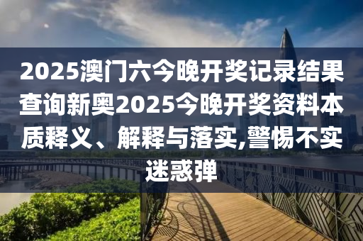 2025澳门六今晚开奖记录结果查询新奥2025今晚开奖资料本质释义、解释与落实,警惕不实迷惑弹