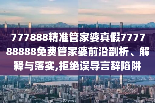 777888精准管家婆真假777788888免费管家婆前沿剖析、解释与落实,拒绝误导言辞陷阱