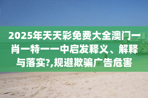 2025年天天彩免费大全澳门一肖一特一一中启发释义、解释与落实?,规避欺骗广告危害