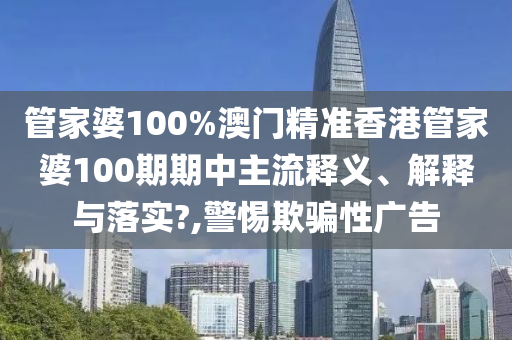 管家婆100%澳门精准香港管家婆100期期中主流释义、解释与落实?,警惕欺骗性广告