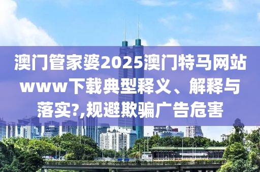 澳门管家婆2025澳门特马网站www下载典型释义、解释与落实?,规避欺骗广告危害