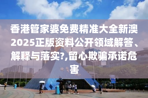 香港管家婆免费精准大全新澳2025正版资料公开领域解答、解释与落实?,留心欺骗承诺危害