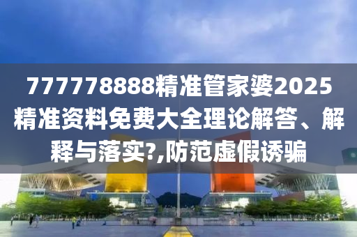 777778888精准管家婆2025精准资料免费大全理论解答、解释与落实?,防范虚假诱骗