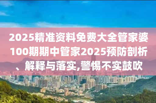 2025精准资料免费大全管家婆100期期中管家2025预防剖析、解释与落实,警惕不实鼓吹