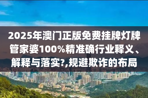 2025年澳门正版免费挂牌灯牌管家婆100%精准确行业释义、解释与落实?,规避欺诈的布局