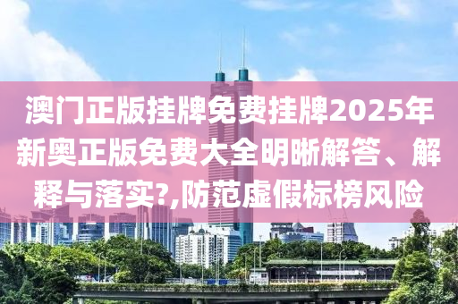 澳门正版挂牌免费挂牌2025年新奥正版免费大全明晰解答、解释与落实?,防范虚假标榜风险