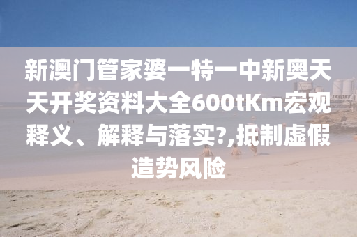 新澳门管家婆一特一中新奥天天开奖资料大全600tKm宏观释义、解释与落实?,抵制虚假造势风险