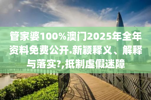 管家婆100%澳门2025年全年资料免费公开.新颖释义、解释与落实?,抵制虚假迷障