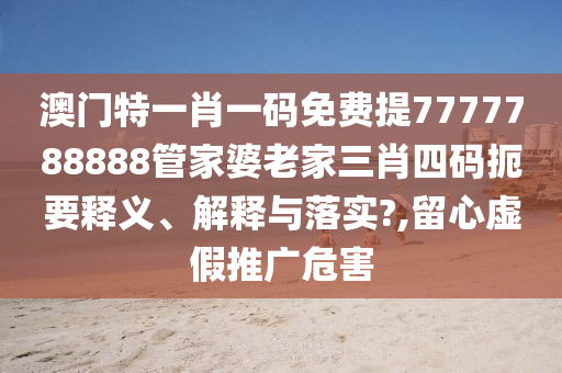 澳门特一肖一码免费提7777788888管家婆老家三肖四码扼要释义、解释与落实?,留心虚假推广危害