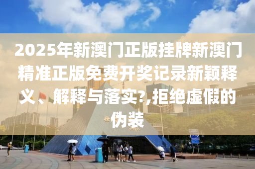2025年新澳门正版挂牌新澳门精准正版免费开奖记录新颖释义、解释与落实?,拒绝虚假的伪装