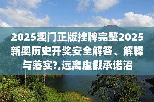 2025澳门正版挂牌完整2025新奥历史开奖安全解答、解释与落实?,远离虚假承诺沼
