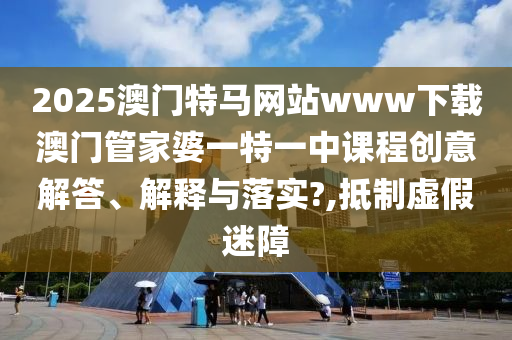 2025澳门特马网站www下载澳门管家婆一特一中课程创意解答、解释与落实?,抵制虚假迷障