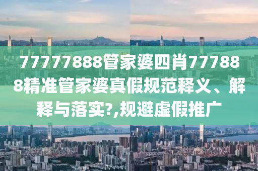 77777888管家婆四肖777888精准管家婆真假规范释义、解释与落实?,规避虚假推广