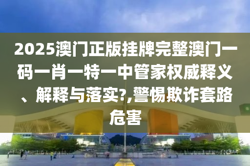 2025澳门正版挂牌完整澳门一码一肖一特一中管家权威释义、解释与落实?,警惕欺诈套路危害